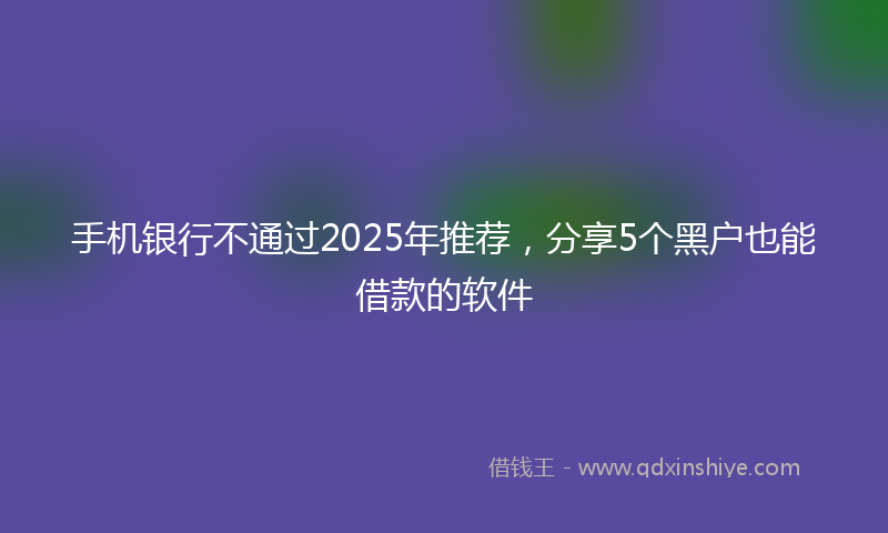 手机银行不通过2025年推荐，分享5个黑户也能借款的软件