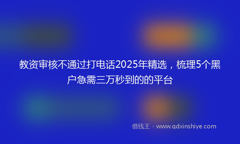 教资审核不通过打电话2025年精选，梳理5个黑户急需三万秒到的的平台