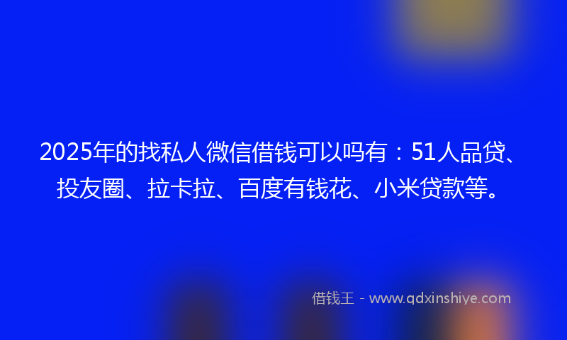 2025年的找私人微信借钱可以吗有：51人品贷、投友圈、拉卡拉、百度有钱花、小米贷款等。