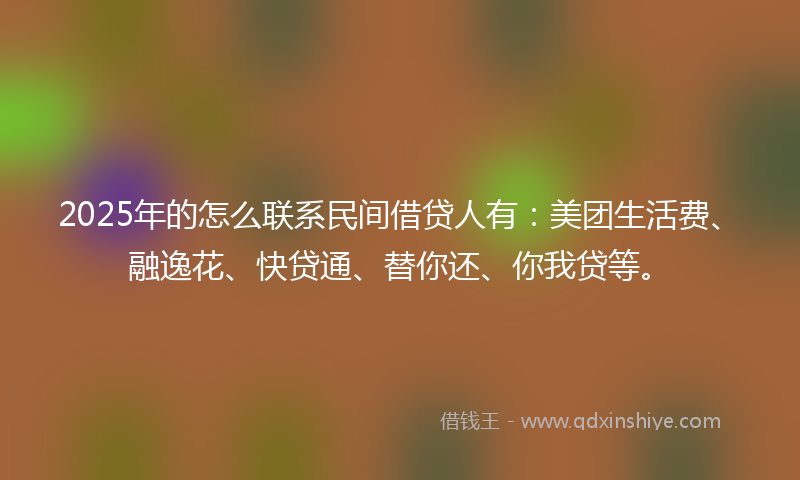 2025年的怎么联系民间借贷人有：美团生活费、融逸花、快贷通、替你还、你我贷等。
