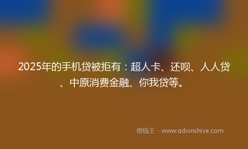 2025年的手机贷被拒有：超人卡、还呗、人人贷、中原消费金融、你我贷等。