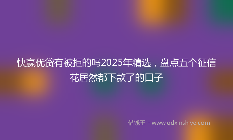 快赢优贷有被拒的吗2025年精选，盘点五个征信花居然都下款了的口子