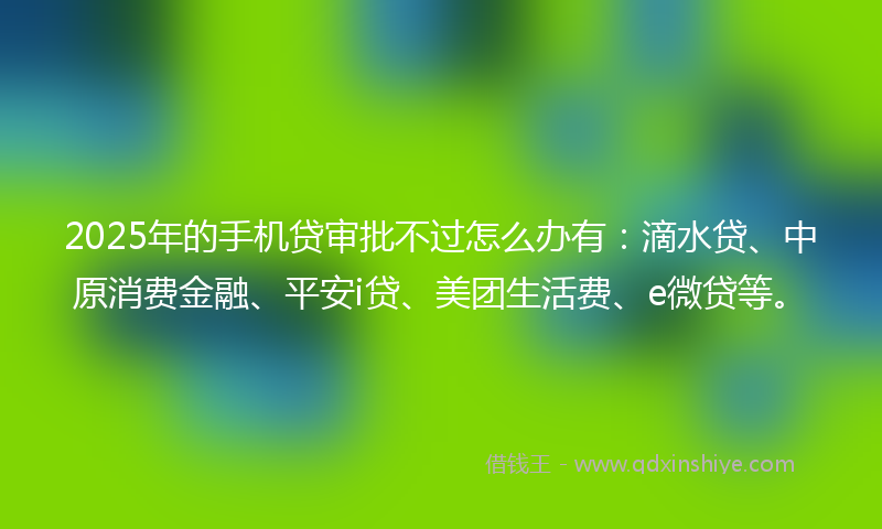 2025年的手机贷审批不过怎么办有：滴水贷、中原消费金融、平安i贷、美团生活费、e微贷等。