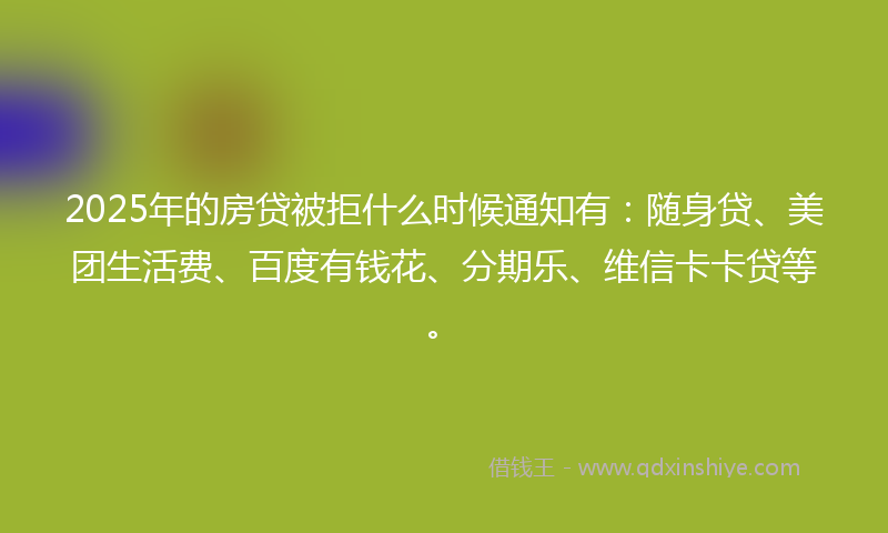 2025年的房贷被拒什么时候通知有：随身贷、美团生活费、百度有钱花、分期乐、维信卡卡贷等。