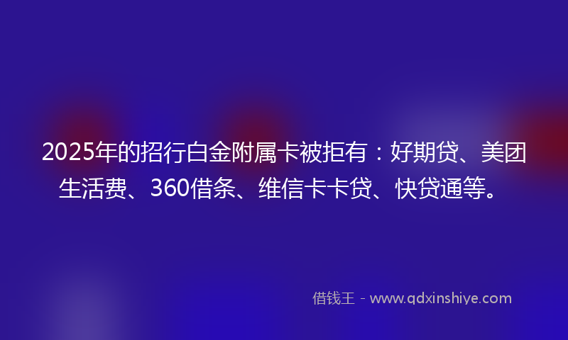 2025年的招行白金附属卡被拒有：好期贷、美团生活费、360借条、维信卡卡贷、快贷通等。