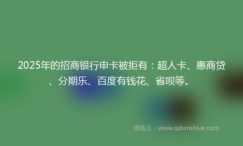 2025年的招商银行申卡被拒有：超人卡、惠商贷、分期乐、百度有钱花、省呗等。
