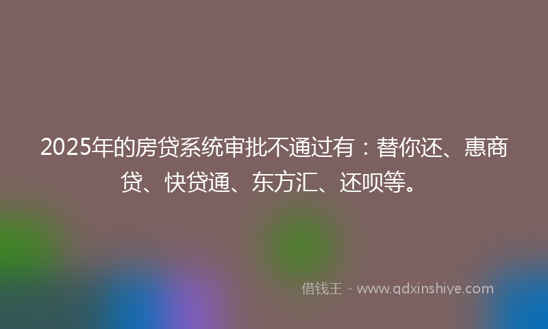2025年的房贷系统审批不通过有：替你还、惠商贷、快贷通、东方汇、还呗等。