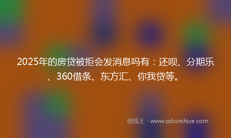 2025年的房贷被拒会发消息吗有：还呗、分期乐、360借条、东方汇、你我贷等。