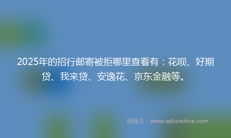 2025年的招行邮寄被拒哪里查看有：花呗、好期贷、我来贷、安逸花、京东金融等。
