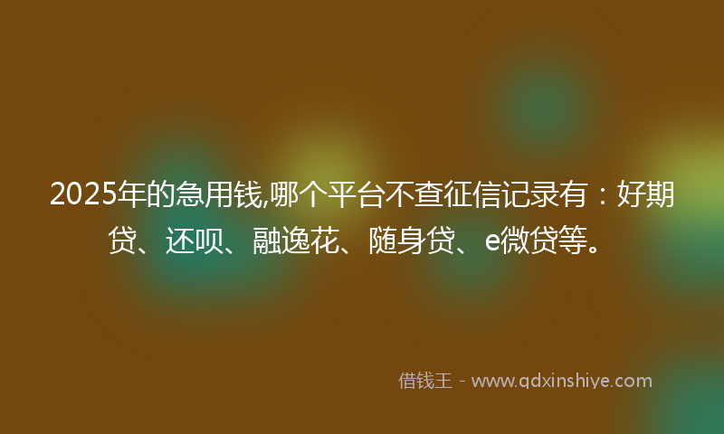 2025年的急用钱,哪个平台不查征信记录有：好期贷、还呗、融逸花、随身贷、e微贷等。