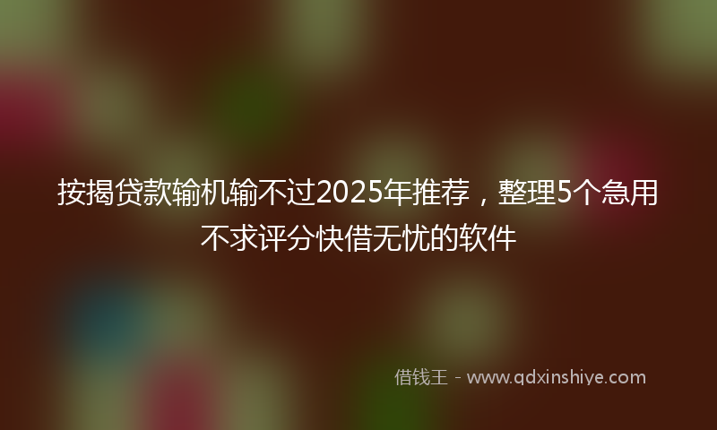 按揭贷款输机输不过2025年推荐，整理5个急用不求评分快借无忧的软件