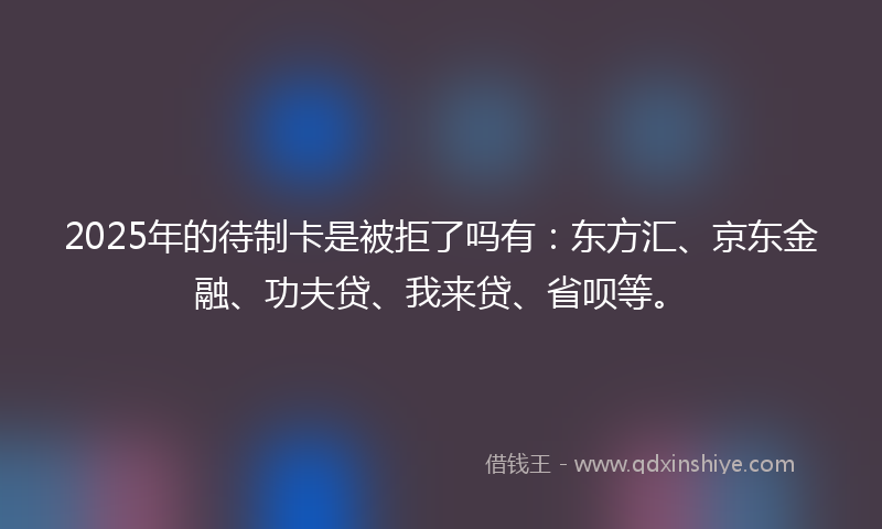 2025年的待制卡是被拒了吗有：东方汇、京东金融、功夫贷、我来贷、省呗等。