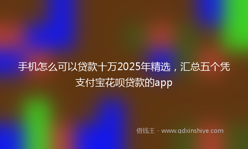 手机怎么可以贷款十万2025年精选，汇总五个凭支付宝花呗贷款的app