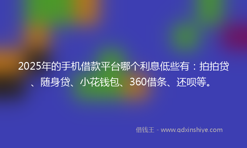2025年的手机借款平台哪个利息低些有：拍拍贷、随身贷、小花钱包、360借条、还呗等。
