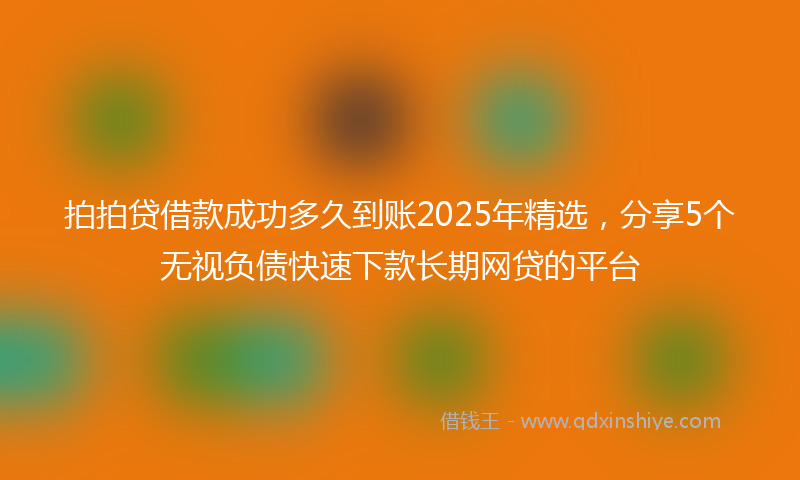 拍拍贷借款成功多久到账2025年精选，分享5个无视负债快速下款长期网贷的平台
