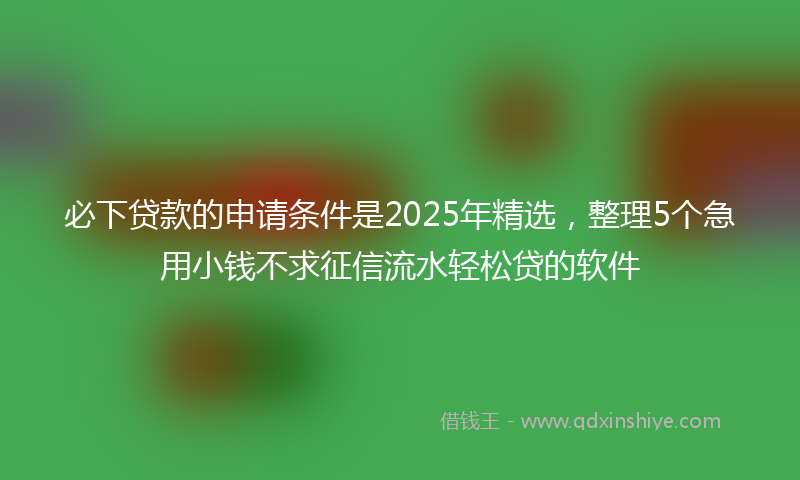 必下贷款的申请条件是2025年精选，整理5个急用小钱不求征信流水轻松贷的软件