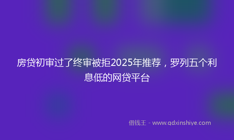 房贷初审过了终审被拒2025年推荐，罗列五个利息低的网贷平台