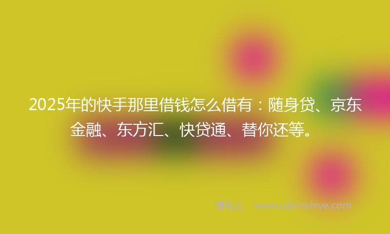2025年的快手那里借钱怎么借有：随身贷、京东金融、东方汇、快贷通、替你还等。