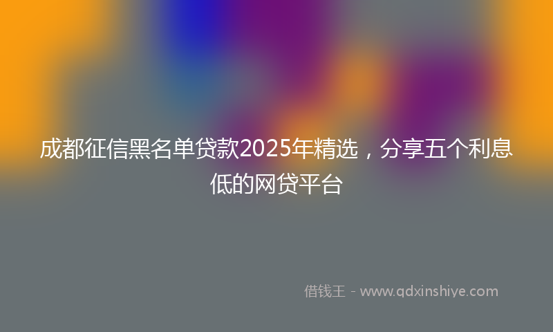 成都征信黑名单贷款2025年精选，分享五个利息低的网贷平台