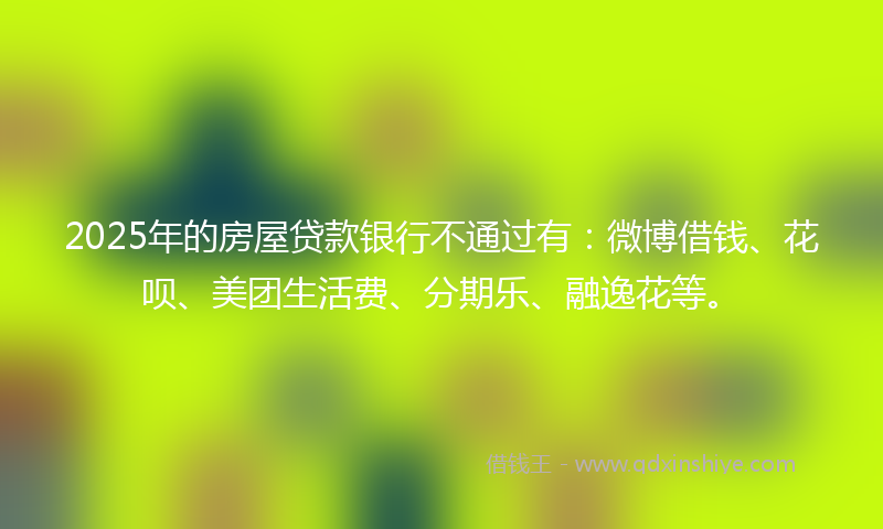 2025年的房屋贷款银行不通过有：微博借钱、花呗、美团生活费、分期乐、融逸花等。