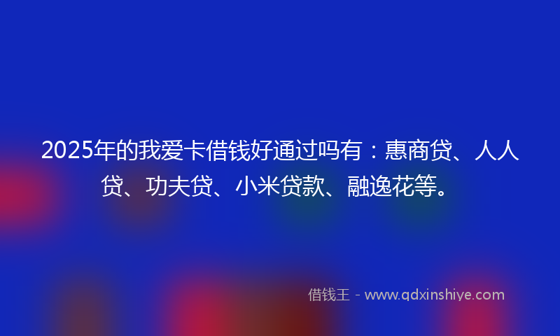 2025年的我爱卡借钱好通过吗有：惠商贷、人人贷、功夫贷、小米贷款、融逸花等。