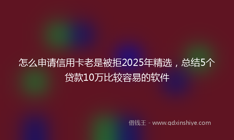 怎么申请信用卡老是被拒2025年精选，总结5个贷款10万比较容易的软件