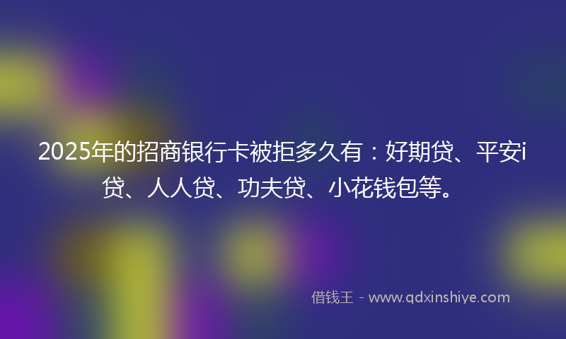 2025年的招商银行卡被拒多久有：好期贷、平安i贷、人人贷、功夫贷、小花钱包等。