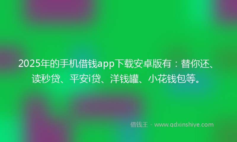 2025年的手机借钱app下载安卓版有：替你还、读秒贷、平安i贷、洋钱罐、小花钱包等。