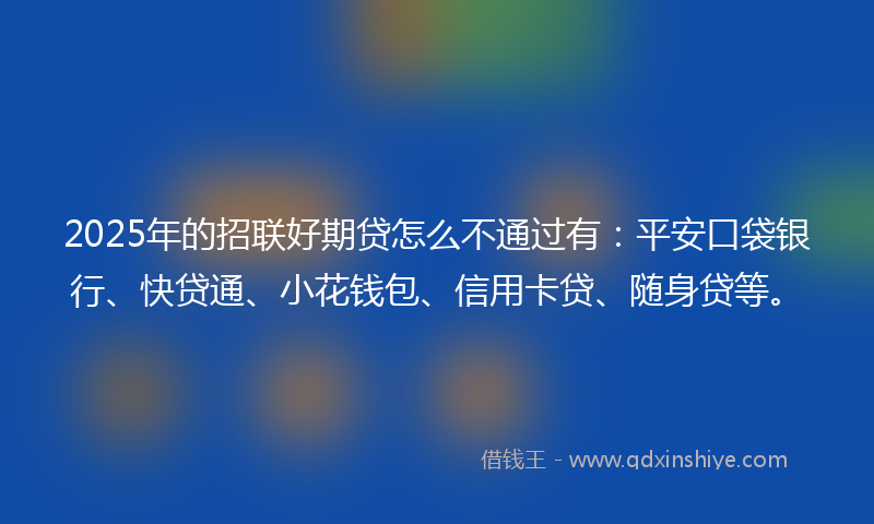 2025年的招联好期贷怎么不通过有：平安口袋银行、快贷通、小花钱包、信用卡贷、随身贷等。