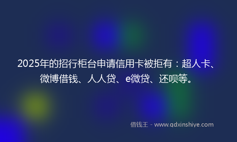2025年的招行柜台申请信用卡被拒有：超人卡、微博借钱、人人贷、e微贷、还呗等。