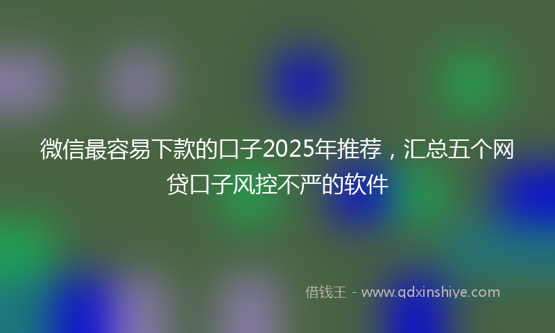 微信最容易下款的口子2025年推荐，汇总五个网贷口子风控不严的软件