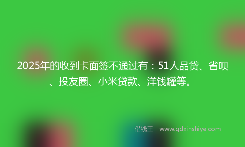 2025年的收到卡面签不通过有：51人品贷、省呗、投友圈、小米贷款、洋钱罐等。