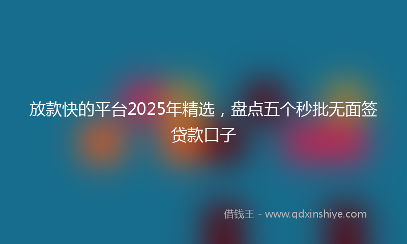 放款快的平台2025年精选，盘点五个秒批无面签贷款口子