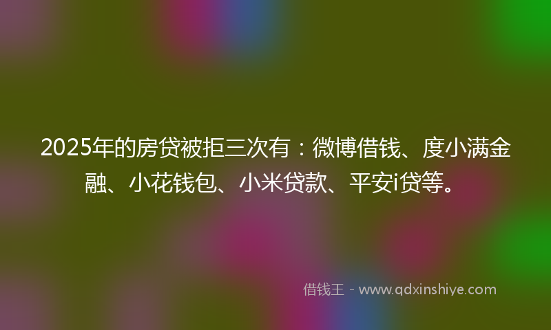 2025年的房贷被拒三次有：微博借钱、度小满金融、小花钱包、小米贷款、平安i贷等。