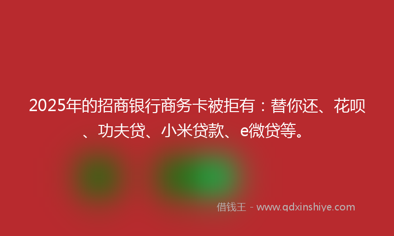 2025年的招商银行商务卡被拒有：替你还、花呗、功夫贷、小米贷款、e微贷等。