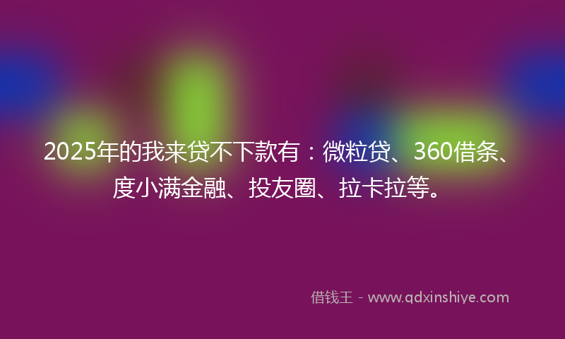 2025年的我来贷不下款有：微粒贷、360借条、度小满金融、投友圈、拉卡拉等。