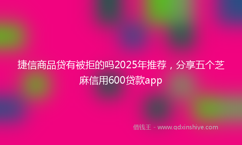 捷信商品贷有被拒的吗2025年推荐，分享五个芝麻信用600贷款app