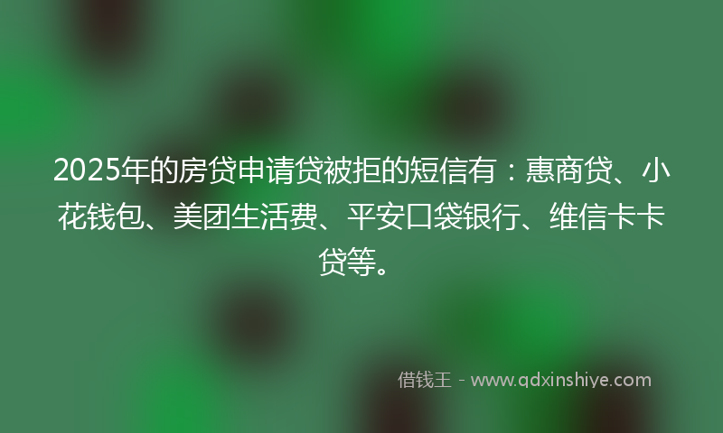 2025年的房贷申请贷被拒的短信有：惠商贷、小花钱包、美团生活费、平安口袋银行、维信卡卡贷等。
