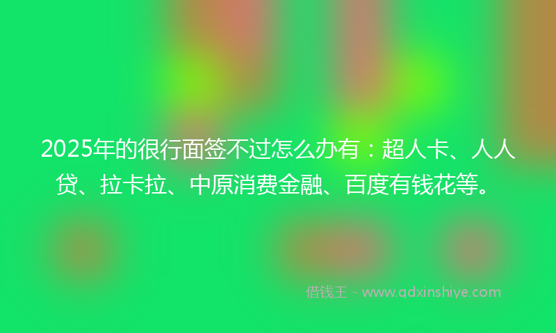 2025年的很行面签不过怎么办有：超人卡、人人贷、拉卡拉、中原消费金融、百度有钱花等。