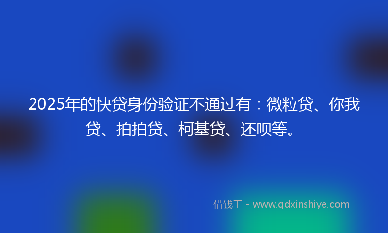 2025年的快贷身份验证不通过有：微粒贷、你我贷、拍拍贷、柯基贷、还呗等。
