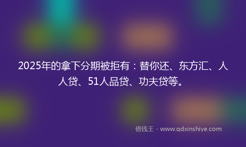 2025年的拿下分期被拒有：替你还、东方汇、人人贷、51人品贷、功夫贷等。