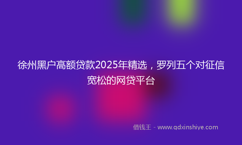 徐州黑户高额贷款2025年精选，罗列五个对征信宽松的网贷平台