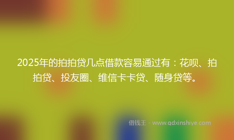 2025年的拍拍贷几点借款容易通过有：花呗、拍拍贷、投友圈、维信卡卡贷、随身贷等。