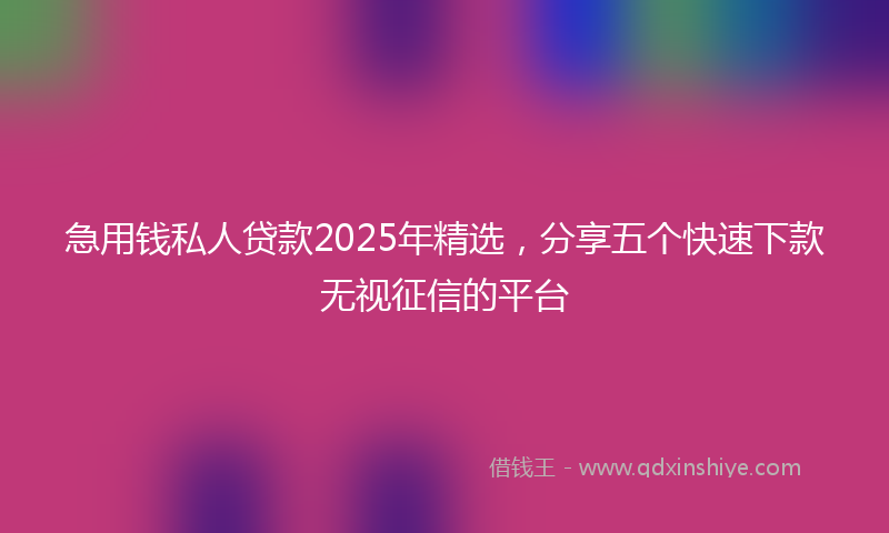 急用钱私人贷款2025年精选，分享五个快速下款无视征信的平台