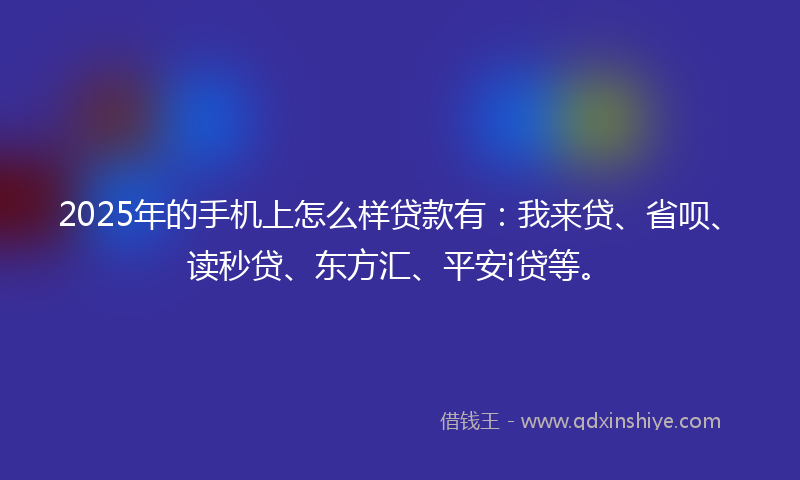 2025年的手机上怎么样贷款有：我来贷、省呗、读秒贷、东方汇、平安i贷等。
