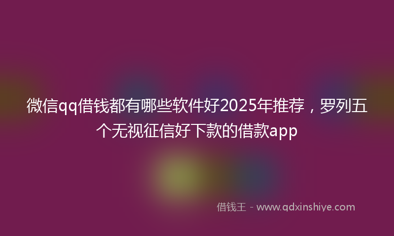 微信qq借钱都有哪些软件好2025年推荐，罗列五个无视征信好下款的借款app