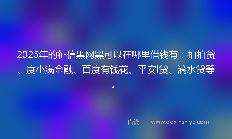 2025年的征信黑网黑可以在哪里借钱有：拍拍贷、度小满金融、百度有钱花、平安i贷、滴水贷等。