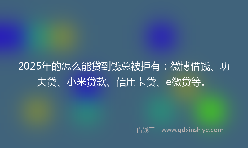 2025年的怎么能贷到钱总被拒有：微博借钱、功夫贷、小米贷款、信用卡贷、e微贷等。