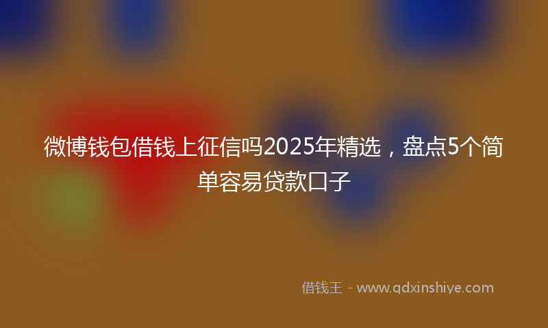 微博钱包借钱上征信吗2025年精选，盘点5个简单容易贷款口子