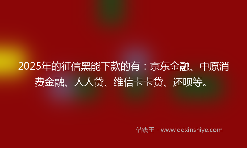 2025年的征信黑能下款的有：京东金融、中原消费金融、人人贷、维信卡卡贷、还呗等。